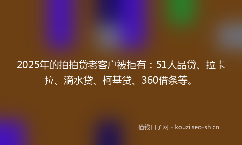 2025年的拍拍贷老客户被拒有：51人品贷、拉卡拉、滴水贷、柯基贷、360借条等。