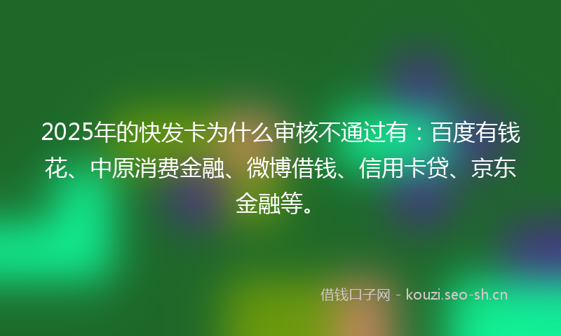 2025年的快发卡为什么审核不通过有：百度有钱花、中原消费金融、微博借钱、信用卡贷、京东金融等。