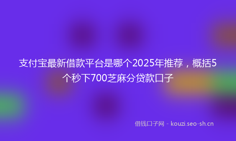支付宝最新借款平台是哪个2025年推荐，概括5个秒下700芝麻分贷款口子