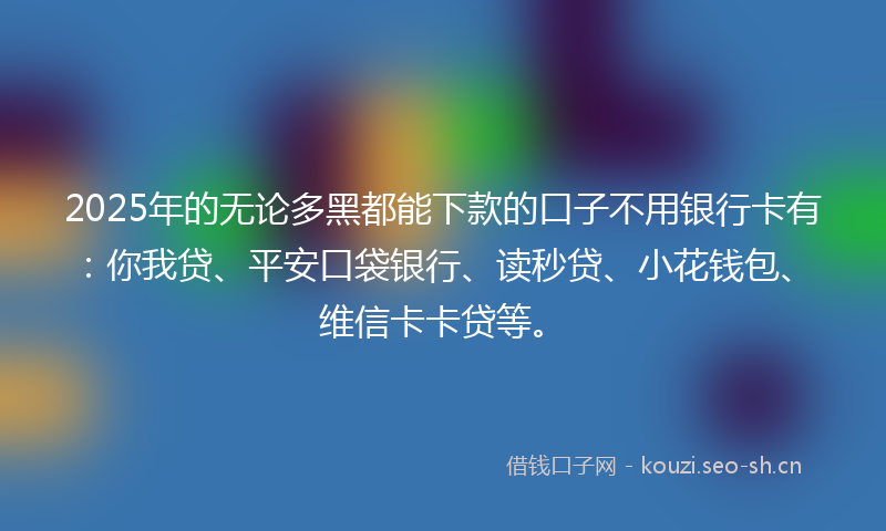 2025年的无论多黑都能下款的口子不用银行卡有：你我贷、平安口袋银行、读秒贷、小花钱包、维信卡卡贷等。