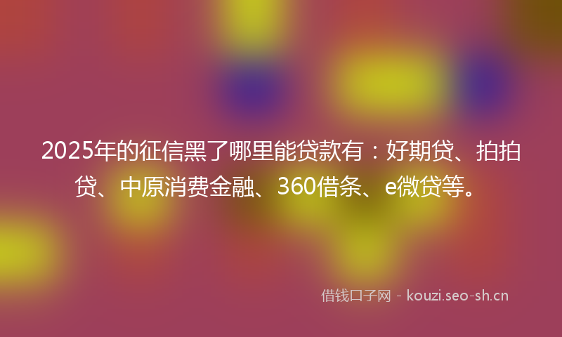 2025年的征信黑了哪里能贷款有：好期贷、拍拍贷、中原消费金融、360借条、e微贷等。