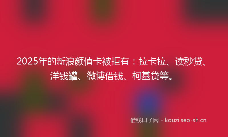 2025年的新浪颜值卡被拒有：拉卡拉、读秒贷、洋钱罐、微博借钱、柯基贷等。