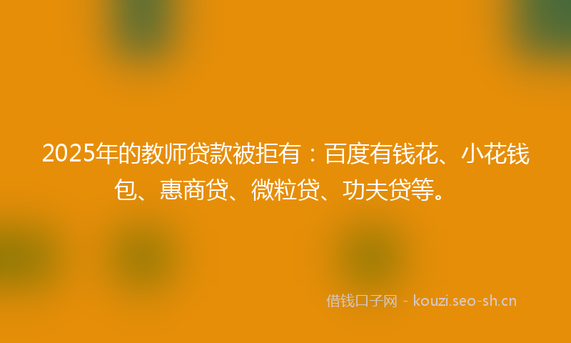 2025年的教师贷款被拒有：百度有钱花、小花钱包、惠商贷、微粒贷、功夫贷等。