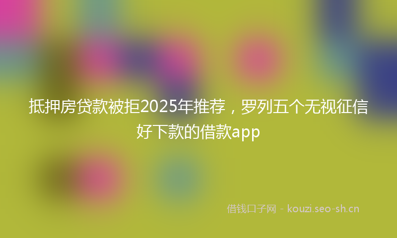 抵押房贷款被拒2025年推荐，罗列五个无视征信好下款的借款app