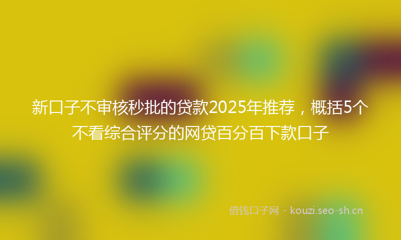 新口子不审核秒批的贷款2025年推荐，概括5个不看综合评分的网贷百分百下款口子