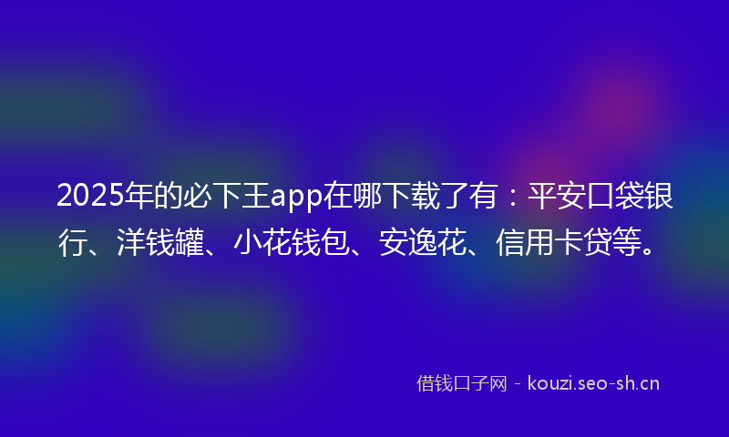 2025年的必下王app在哪下载了有：平安口袋银行、洋钱罐、小花钱包、安逸花、信用卡贷等。