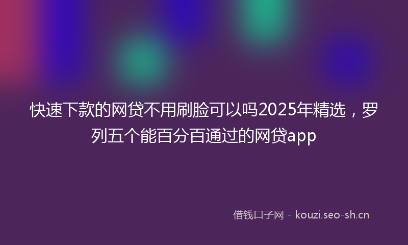 快速下款的网贷不用刷脸可以吗2025年精选，罗列五个能百分百通过的网贷app