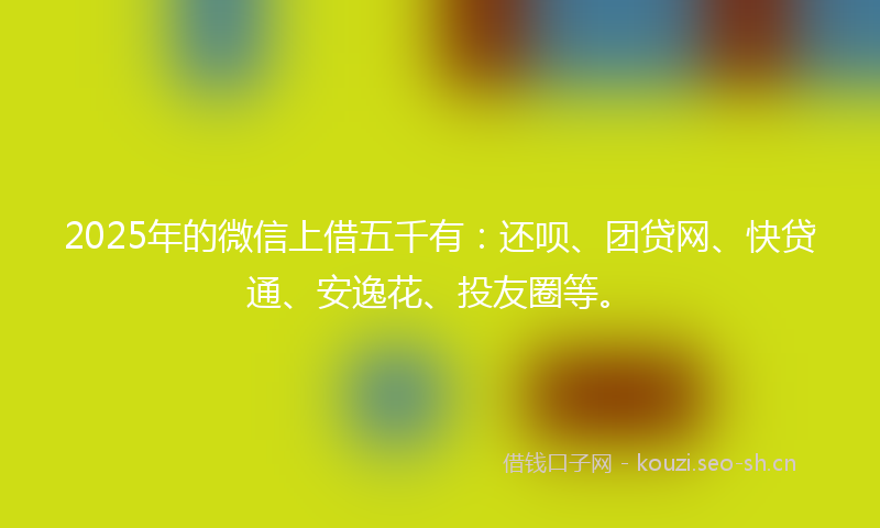 2025年的微信上借五千有：还呗、团贷网、快贷通、安逸花、投友圈等。