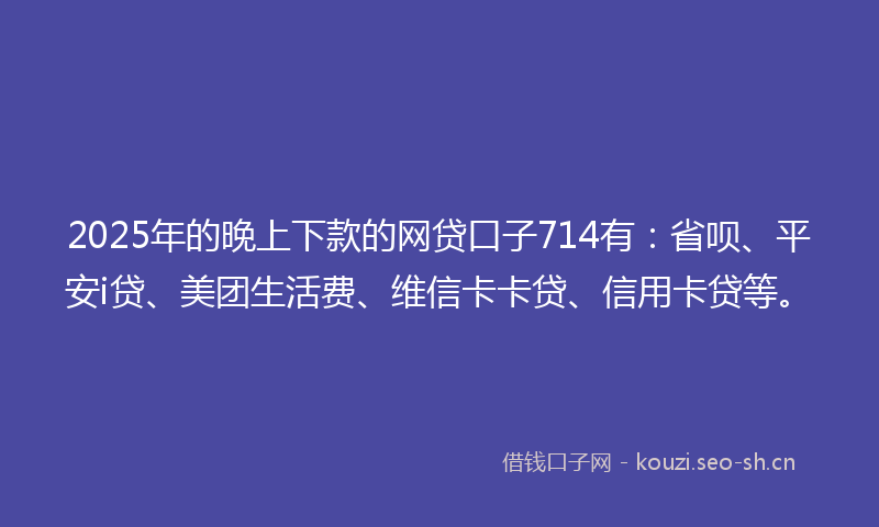 2025年的晚上下款的网贷口子714有：省呗、平安i贷、美团生活费、维信卡卡贷、信用卡贷等。