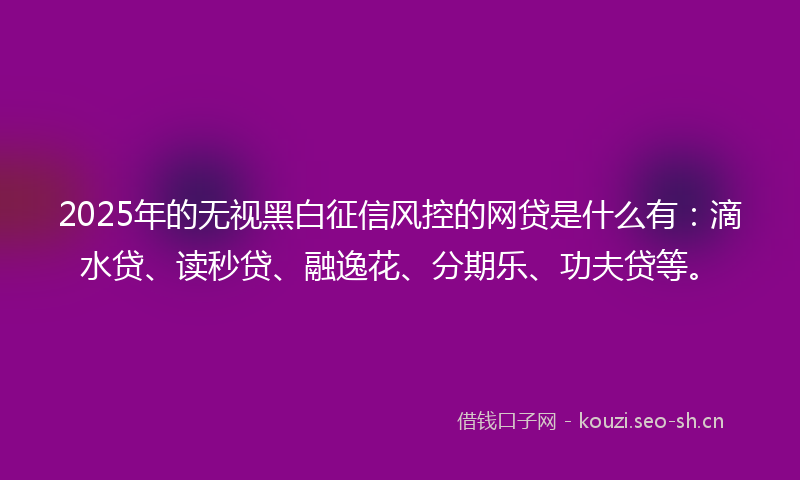 2025年的无视黑白征信风控的网贷是什么有：滴水贷、读秒贷、融逸花、分期乐、功夫贷等。