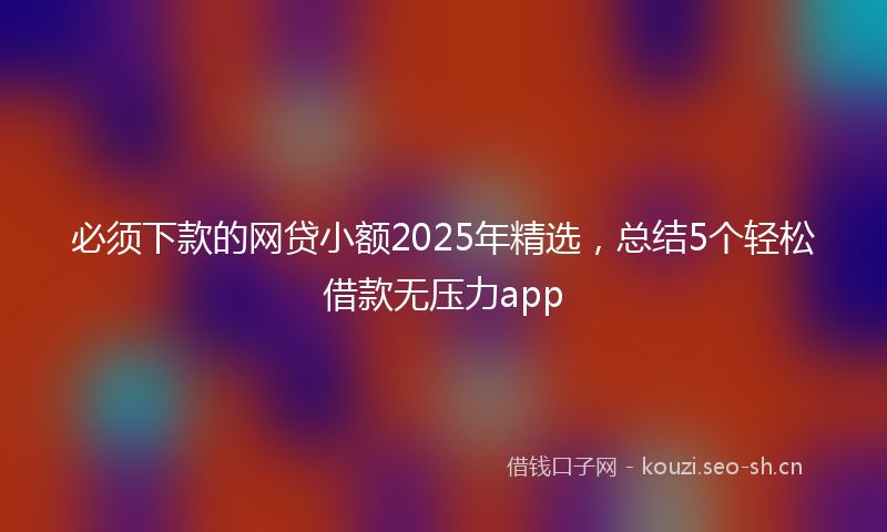 必须下款的网贷小额2025年精选，总结5个轻松借款无压力app