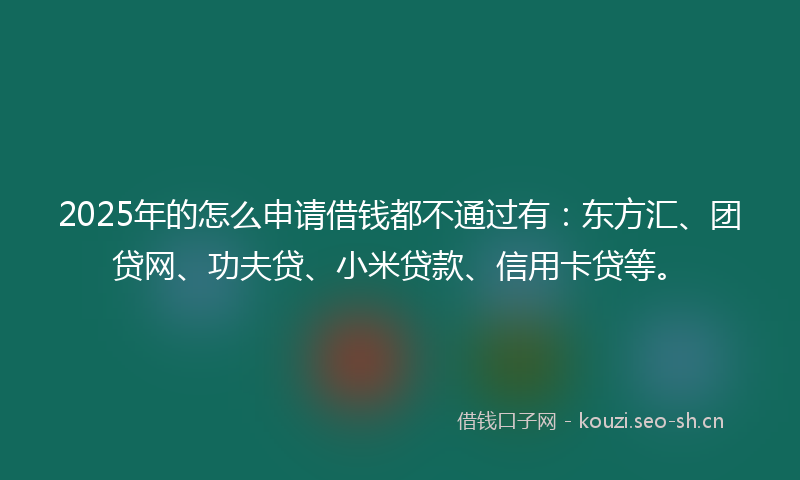 2025年的怎么申请借钱都不通过有：东方汇、团贷网、功夫贷、小米贷款、信用卡贷等。