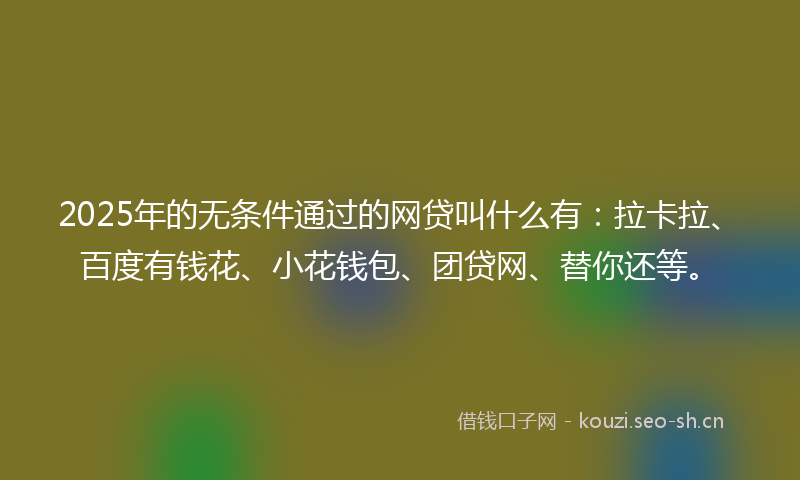 2025年的无条件通过的网贷叫什么有：拉卡拉、百度有钱花、小花钱包、团贷网、替你还等。