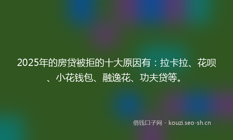 2025年的房贷被拒的十大原因有：拉卡拉、花呗、小花钱包、融逸花、功夫贷等。
