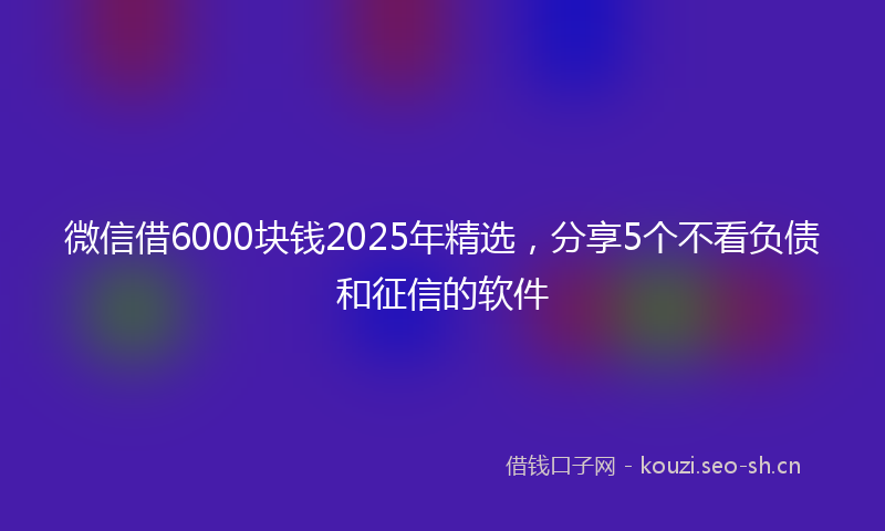 微信借6000块钱2025年精选，分享5个不看负债和征信的软件