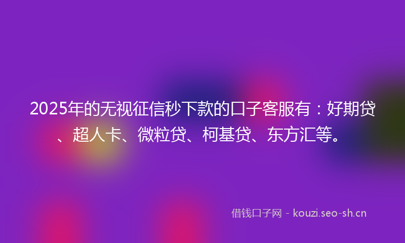 2025年的无视征信秒下款的口子客服有：好期贷、超人卡、微粒贷、柯基贷、东方汇等。