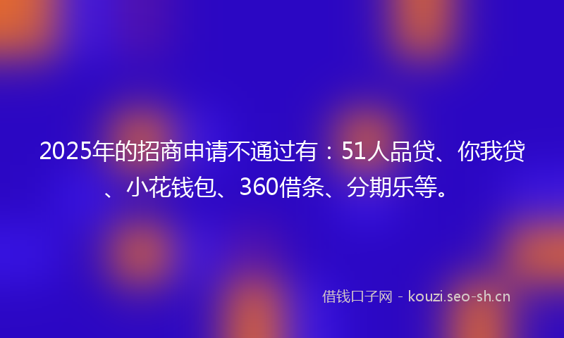 2025年的招商申请不通过有：51人品贷、你我贷、小花钱包、360借条、分期乐等。