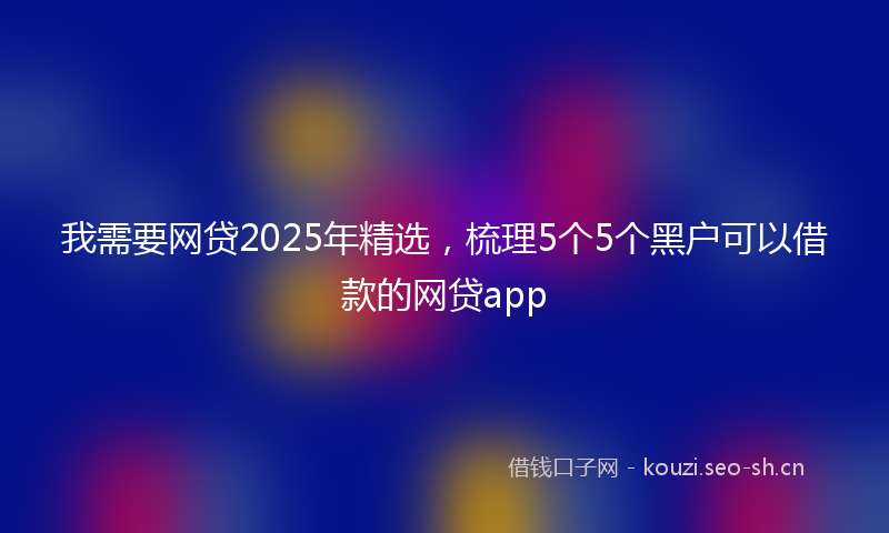我需要网贷2025年精选，梳理5个5个黑户可以借款的网贷app
