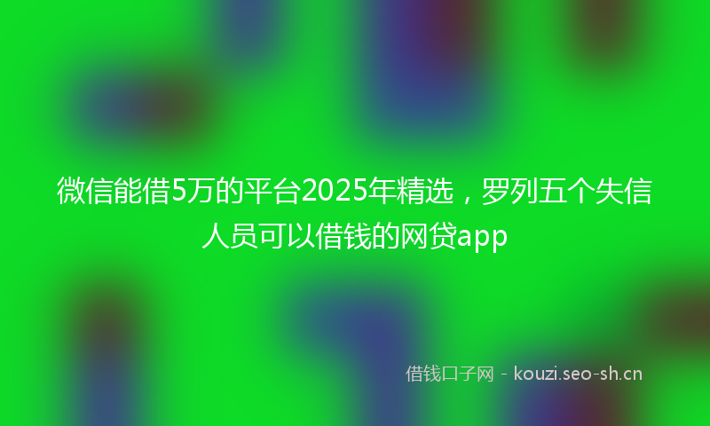 微信能借5万的平台2025年精选,罗列五个失信人员可以借钱的网贷app