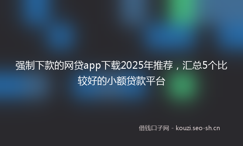 强制下款的网贷app下载2025年推荐，汇总5个比较好的小额贷款平台