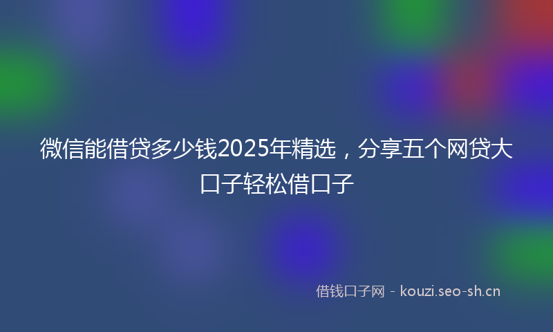 微信能借贷多少钱2025年精选，分享五个网贷大口子轻松借口子