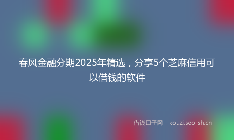 春风金融分期2025年精选，分享5个芝麻信用可以借钱的软件