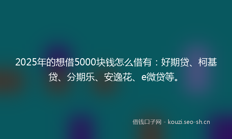 2025年的想借5000块钱怎么借有：好期贷、柯基贷、分期乐、安逸花、e微贷等。