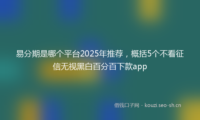 易分期是哪个平台2025年推荐，概括5个不看征信无视黑白百分百下款app