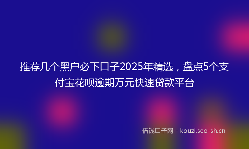 推荐几个黑户必下口子2025年精选，盘点5个支付宝花呗逾期万元快速贷款平台