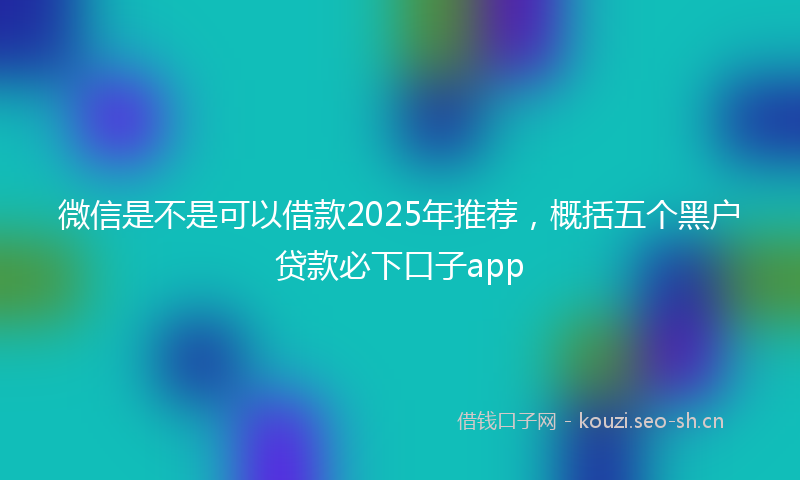 微信是不是可以借款2025年推荐，概括五个黑户贷款必下口子app