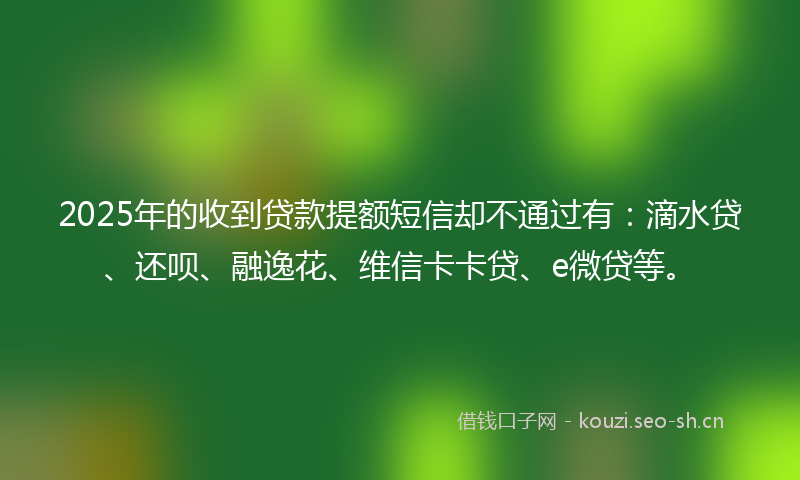 2025年的收到贷款提额短信却不通过有：滴水贷、还呗、融逸花、维信卡卡贷、e微贷等。