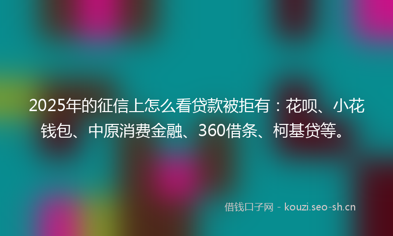 2025年的征信上怎么看贷款被拒有：花呗、小花钱包、中原消费金融、360借条、柯基贷等。