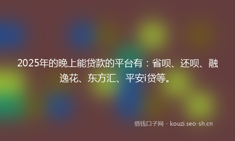 2025年的晚上能贷款的平台有：省呗、还呗、融逸花、东方汇、平安i贷等。