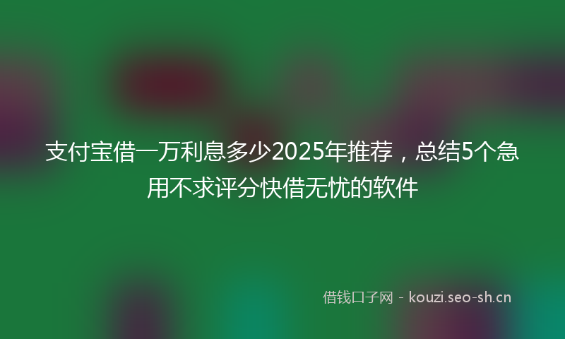 支付宝借一万利息多少2025年推荐，总结5个急用不求评分快借无忧的软件