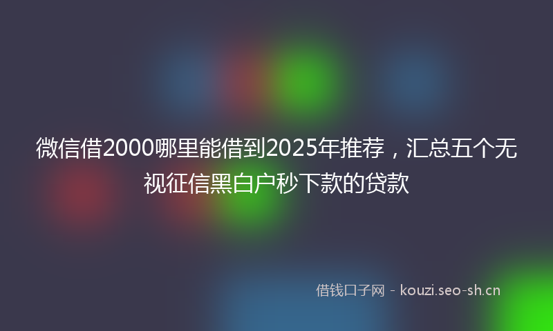 微信借2000哪里能借到2025年推荐,汇总五个无视征信黑白户秒下款的贷款