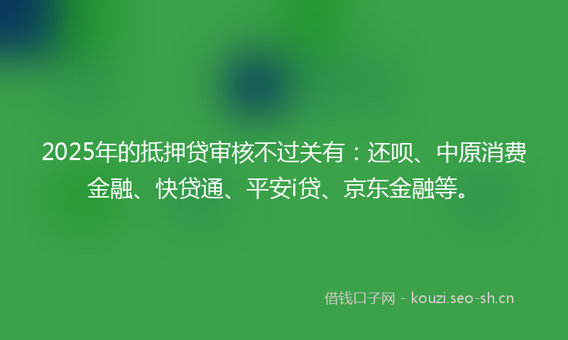 2025年的抵押贷审核不过关有：还呗、中原消费金融、快贷通、平安i贷、京东金融等。