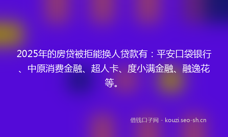 2025年的房贷被拒能换人贷款有：平安口袋银行、中原消费金融、超人卡、度小满金融、融逸花等。