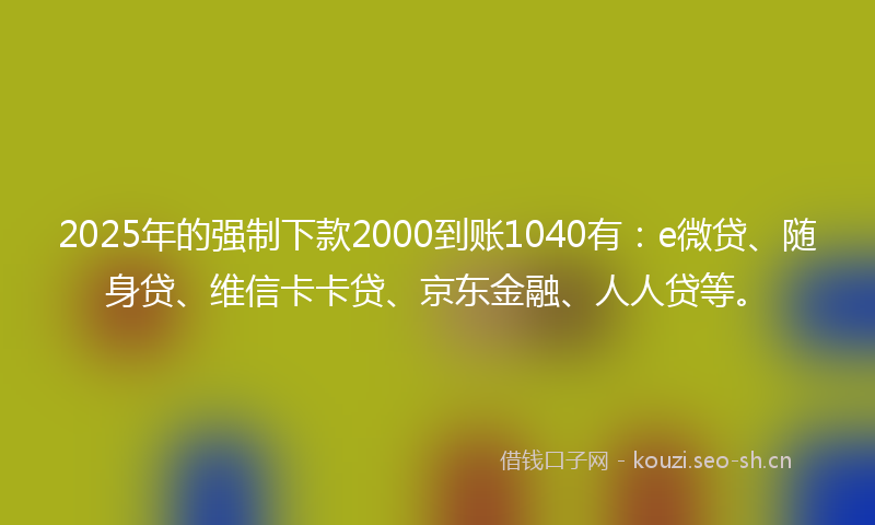 2025年的强制下款2000到账1040有：e微贷、随身贷、维信卡卡贷、京东金融、人人贷等。