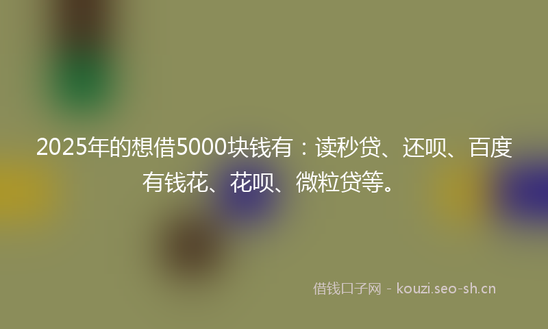 2025年的想借5000块钱有：读秒贷、还呗、百度有钱花、花呗、微粒贷等。