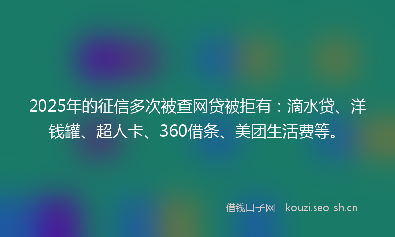 2025年的征信多次被查网贷被拒有：滴水贷、洋钱罐、超人卡、360借条、美团生活费等。