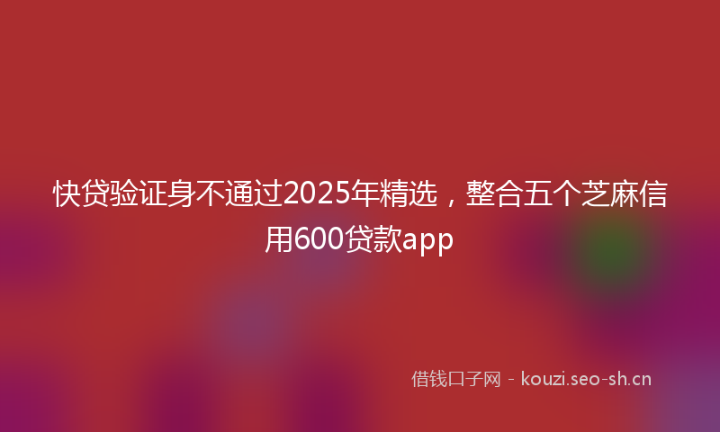 快贷验证身不通过2025年精选，整合五个芝麻信用600贷款app