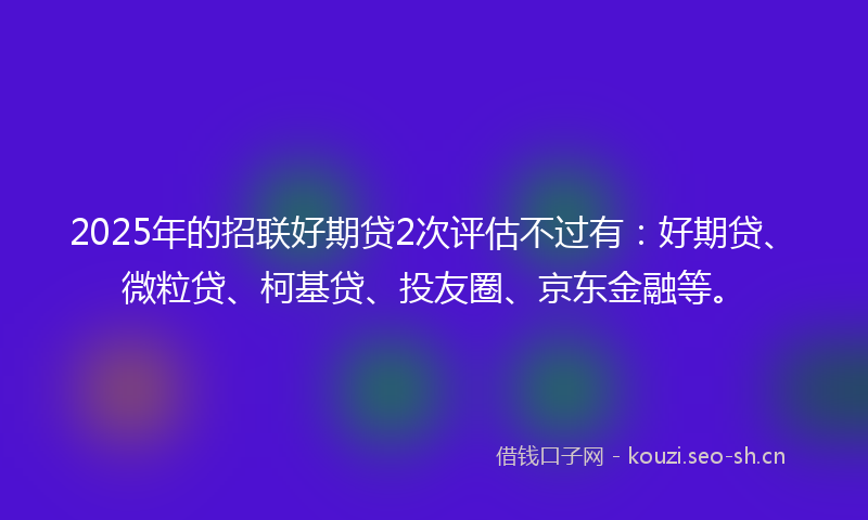 2025年的招联好期贷2次评估不过有：好期贷、微粒贷、柯基贷、投友圈、京东金融等。