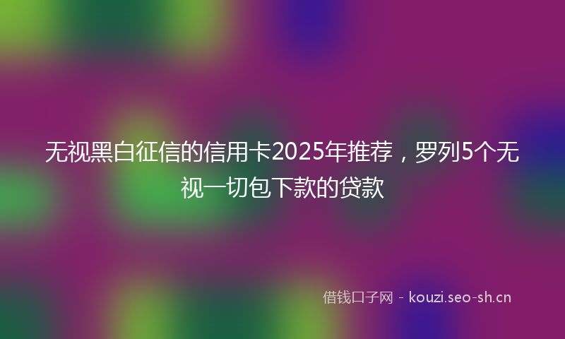 无视黑白征信的信用卡2025年推荐，罗列5个无视一切包下款的贷款