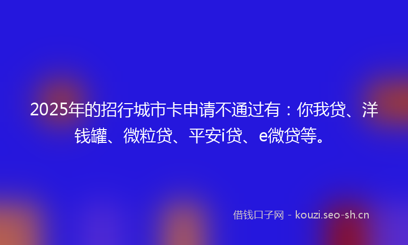 2025年的招行城市卡申请不通过有：你我贷、洋钱罐、微粒贷、平安i贷、e微贷等。