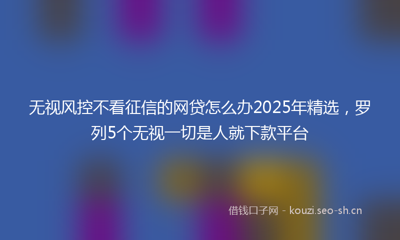 无视风控不看征信的网贷怎么办2025年精选，罗列5个无视一切是人就下款平台