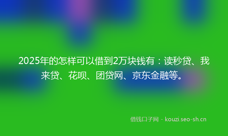 2025年的怎样可以借到2万块钱有：读秒贷、我来贷、花呗、团贷网、京东金融等。
