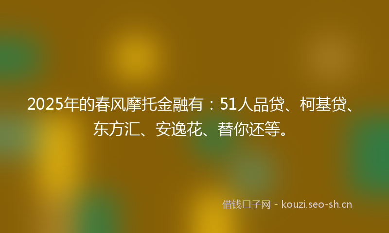 2025年的春风摩托金融有：51人品贷、柯基贷、东方汇、安逸花、替你还等。