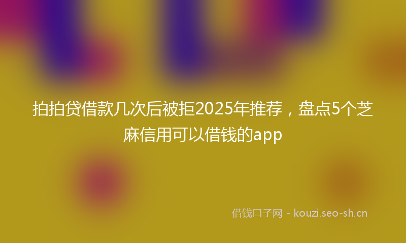 拍拍贷借款几次后被拒2025年推荐，盘点5个芝麻信用可以借钱的app