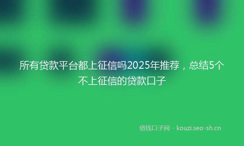 所有贷款平台都上征信吗2025年推荐，总结5个不上征信的贷款口子