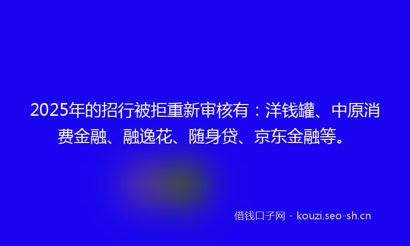 2025年的招行被拒重新审核有：洋钱罐、中原消费金融、融逸花、随身贷、京东金融等。